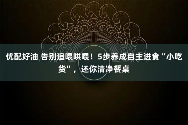优配好油 告别追喂哄喂！5步养成自主进食“小吃货”，还你清净餐桌
