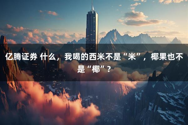 亿腾证券 什么，我喝的西米不是“米”，椰果也不是“椰”？