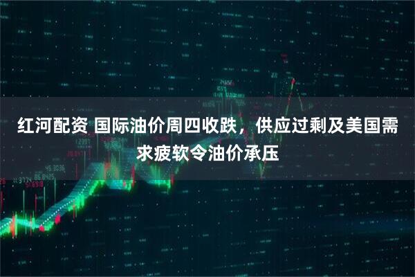 红河配资 国际油价周四收跌，供应过剩及美国需求疲软令油价承压