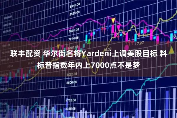 联丰配资 华尔街名将Yardeni上调美股目标 料标普指数年内上7000点不是梦