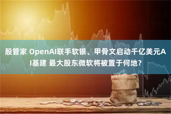 股管家 OpenAI联手软银、甲骨文启动千亿美元AI基建 最大股东微软将被置于何地？