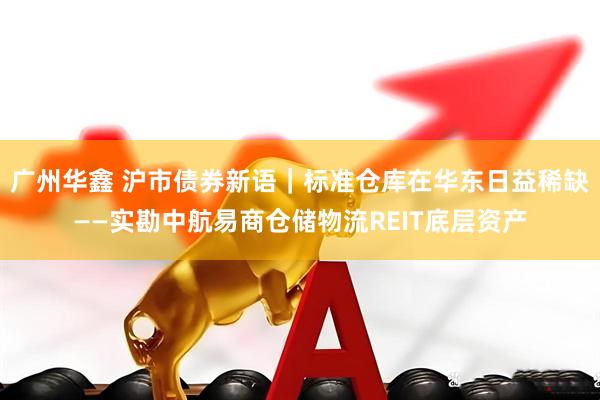 广州华鑫 沪市债券新语｜标准仓库在华东日益稀缺——实勘中航易商仓储物流REIT底层资产