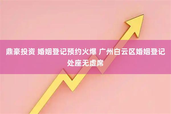 鼎豪投资 婚姻登记预约火爆 广州白云区婚姻登记处座无虚席