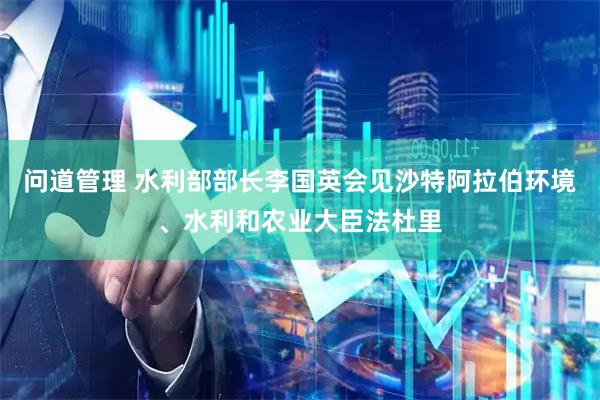 问道管理 水利部部长李国英会见沙特阿拉伯环境、水利和农业大臣法杜里