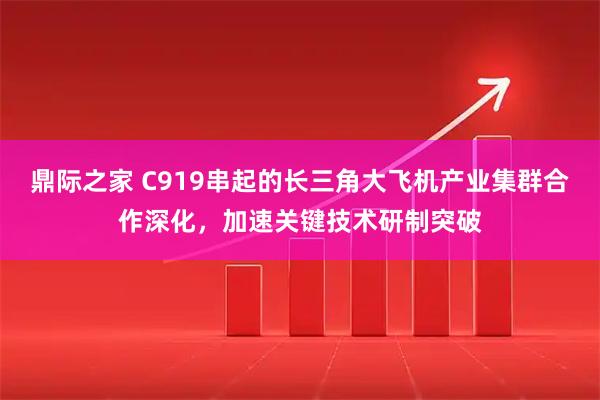 鼎际之家 C919串起的长三角大飞机产业集群合作深化，加速关键技术研制突破