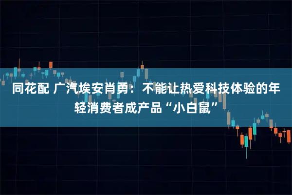 同花配 广汽埃安肖勇：不能让热爱科技体验的年轻消费者成产品“小白鼠”