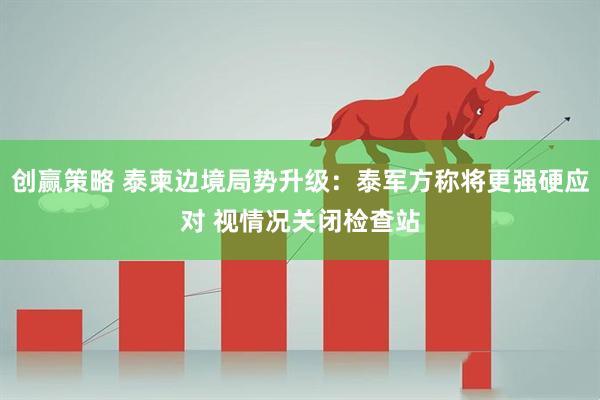 创赢策略 泰柬边境局势升级：泰军方称将更强硬应对 视情况关闭检查站