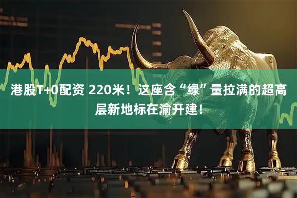 港股T+0配资 220米！这座含“绿”量拉满的超高层新地标在渝开建！