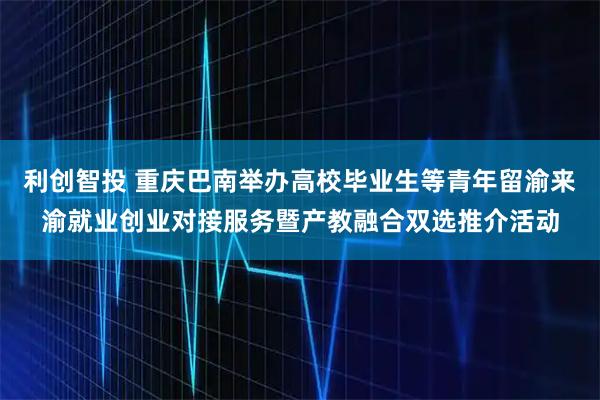 利创智投 重庆巴南举办高校毕业生等青年留渝来渝就业创业对接服务暨产教融合双选推介活动