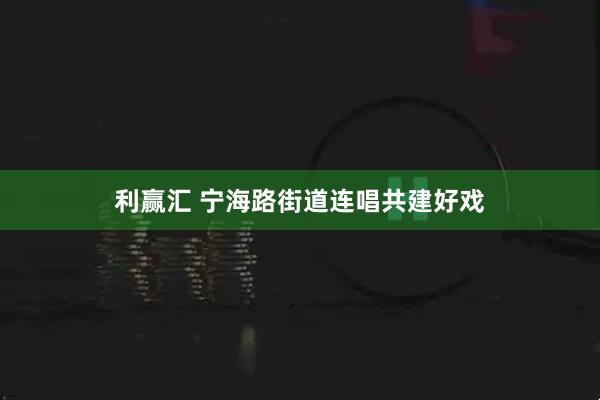 利赢汇 宁海路街道连唱共建好戏