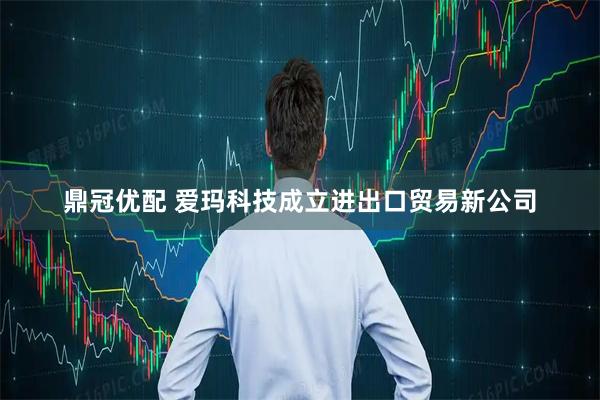 鼎冠优配 爱玛科技成立进出口贸易新公司