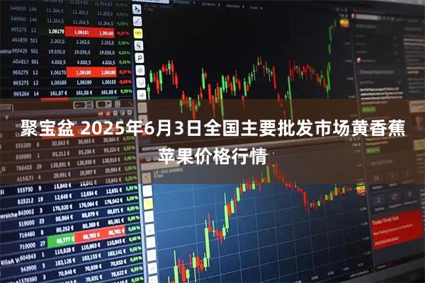 聚宝盆 2025年6月3日全国主要批发市场黄香蕉苹果价格行情