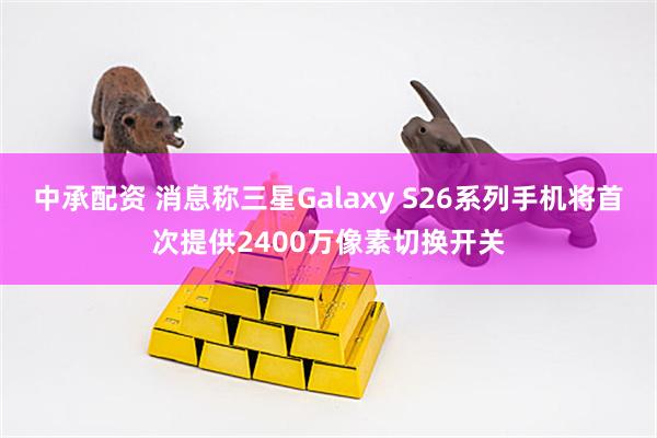 中承配资 消息称三星Galaxy S26系列手机将首次提供2400万像素切换开关