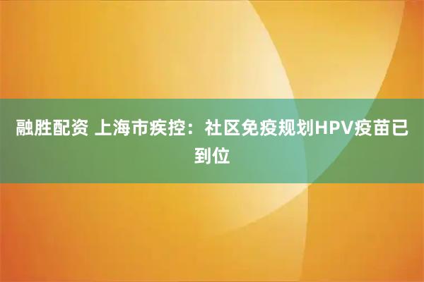 融胜配资 上海市疾控：社区免疫规划HPV疫苗已到位