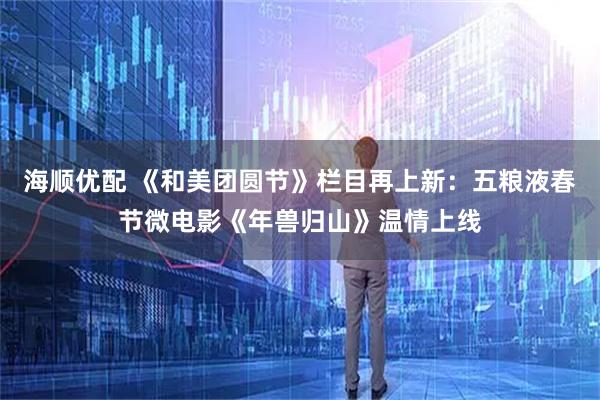 海顺优配 《和美团圆节》栏目再上新：五粮液春节微电影《年兽归山》温情上线