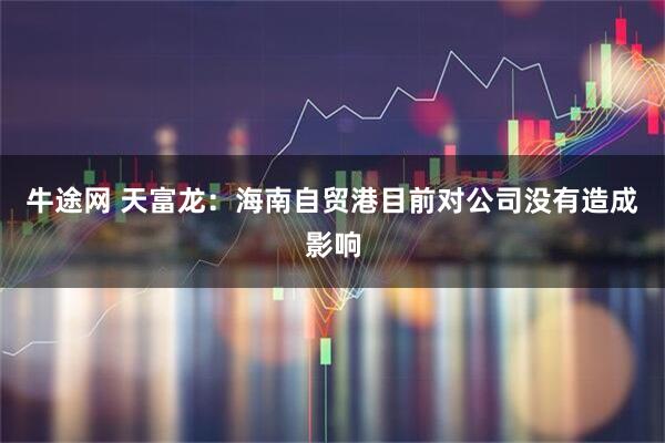 牛途网 天富龙：海南自贸港目前对公司没有造成影响