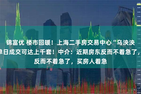 锦富优 楼市回暖！上海二手房交易中心“乌泱泱挤满人”，单日成交可达上千套！中介：近期房东反而不着急了，买房人着急