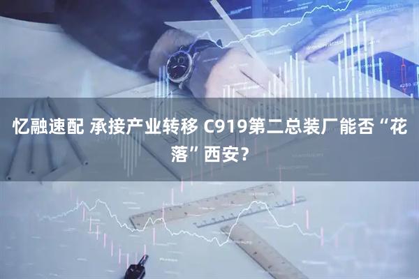 忆融速配 承接产业转移 C919第二总装厂能否“花落”西安？