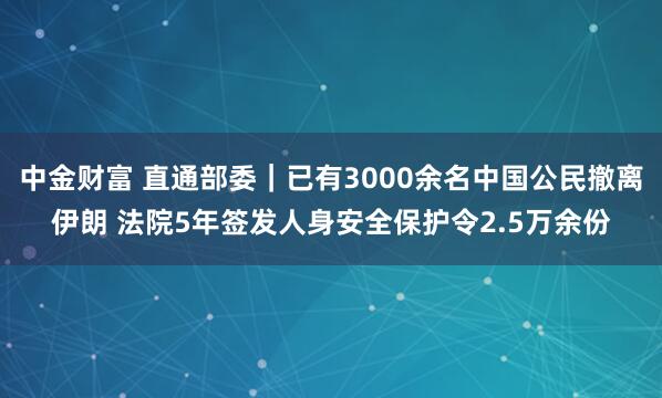 中金财富 直通部委｜已有3000余名中国公民撤离伊朗 法院5年签发人身安全保护令2.5万余份