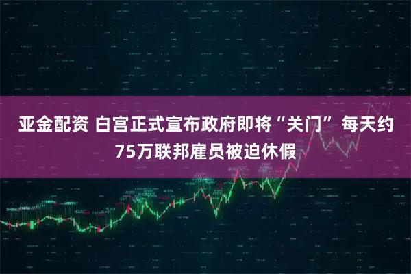 亚金配资 白宫正式宣布政府即将“关门” 每天约75万联邦雇员被迫休假