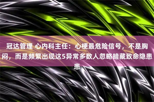 冠达管理 心内科主任：心梗最危险信号，不是胸闷，而是频繁出现这5异常多数人忽略暗藏致命隐患
