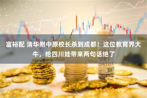 富裕配 清华附中原校长杀到成都！这位教育界大牛，给四川娃带来两句话绝了